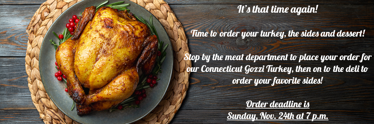 It’s that time again! Time to order your turkey, the sides and dessert! Stop by the meat department to place your order for our Connecticut Gozzi Turkey, then on to the deli to order your favorite sides! Order deadline is Sunday, Nov. 24th at 7 p.m.